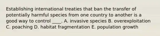 Establishing international treaties that ban the transfer of potentially harmful species from one country to another is a good way to control ____. A. invasive species B. overexploitation C. poaching D. habitat fragmentation E. population growth