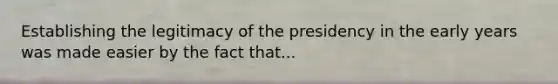 Establishing the legitimacy of the presidency in the early years was made easier by the fact that...