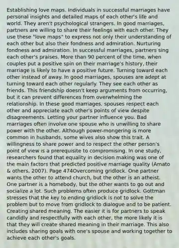 Establishing love maps. Individuals in successful marriages have personal insights and detailed maps of each other's life and world. They aren't psychological strangers. In good marriages, partners are willing to share their feelings with each other. They use these "love maps" to express not only their understanding of each other but also their fondness and admiration. Nurturing fondness and admiration. In successful marriages, partners sing each other's praises. More than 90 percent of the time, when couples put a positive spin on their marriage's history, their marriage is likely to have a positive future. Turning toward each other instead of away. In good marriages, spouses are adept at turning toward each other regularly. They see each other as friends. This friendship doesn't keep arguments from occurring, but it can prevent differences from overwhelming the relationship. In these good marriages, spouses respect each other and appreciate each other's points of view despite disagreements. Letting your partner influence you. Bad marriages often involve one spouse who is unwilling to share power with the other. Although power-mongering is more common in husbands, some wives also show this trait. A willingness to share power and to respect the other person's point of view is a prerequisite to compromising. In one study, researchers found that equality in decision making was one of the main factors that predicted positive marriage quality (Amato & others, 2007). Page 474Overcoming gridlock. One partner wants the other to attend church, but the other is an atheist. One partner is a homebody, but the other wants to go out and socialize a lot. Such problems often produce gridlock. Gottman stresses that the key to ending gridlock is not to solve the problem but to move from gridlock to dialogue and to be patient. Creating shared meaning. The easier it is for partners to speak candidly and respectfully with each other, the more likely it is that they will create shared meaning in their marriage. This also includes sharing goals with one's spouse and working together to achieve each other's goals.