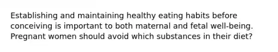 Establishing and maintaining healthy eating habits before conceiving is important to both maternal and fetal well-being. Pregnant women should avoid which substances in their diet?