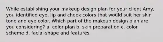 While establishing your makeup design plan for your client Amy, you identified eye, lip and cheek colors that would suit her skin tone and eye color. Which part of the makeup design plan are you considering? a. color plan b. skin preparation c. color scheme d. facial shape and features