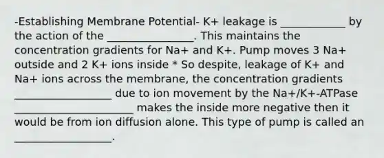 -Establishing Membrane Potential- K+ leakage is ____________ by the action of the ________________. This maintains the concentration gradients for Na+ and K+. Pump moves 3 Na+ outside and 2 K+ ions inside * So despite, leakage of K+ and Na+ ions across the membrane, the concentration gradients __________________ due to ion movement by the Na+/K+-ATPase ______________________ makes the inside more negative then it would be from ion diffusion alone. This type of pump is called an __________________.