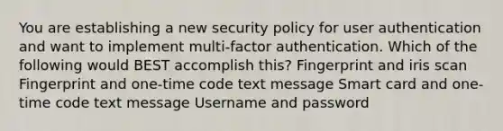 You are establishing a new security policy for user authentication and want to implement multi-factor authentication. Which of the following would BEST accomplish this? Fingerprint and iris scan Fingerprint and one-time code text message Smart card and one-time code text message Username and password