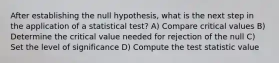 After establishing the null hypothesis, what is the next step in the application of a statistical test? A) Compare critical values B) Determine the critical value needed for rejection of the null C) Set the level of significance D) Compute the test statistic value