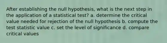 After establishing the null hypothesis, what is the next step in the application of a statistical test? a. determine the critical value needed for rejection of the null hypothesis b. compute the test statistic value c. set the level of significance d. compare critical values