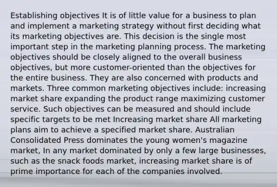 Establishing objectives It is of little value for a business to plan and implement a marketing strategy without first deciding what its marketing objectives are. This decision is the single most important step in the marketing planning process. The marketing objectives should be closely aligned to the overall business objectives, but more customer-oriented than the objectives for the entire business. They are also concerned with products and markets. Three common marketing objectives include: increasing market share expanding the product range maximizing customer service. Such objectives can be measured and should include specific targets to be met Increasing market share All marketing plans aim to achieve a specified market share. Australian Consolidated Press dominates the young women's magazine market, In any market dominated by only a few large businesses, such as the snack foods market, increasing market share is of prime importance for each of the companies involved.