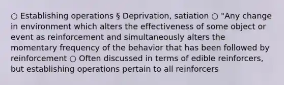 ○ Establishing operations § Deprivation, satiation ○ "Any change in environment which alters the effectiveness of some object or event as reinforcement and simultaneously alters the momentary frequency of the behavior that has been followed by reinforcement ○ Often discussed in terms of edible reinforcers, but establishing operations pertain to all reinforcers