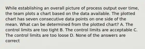 While establishing an overall picture of process output over time, the team plots a chart based on the data available. The plotted chart has seven consecutive data points on one side of the mean. What can be determined from the plotted chart? A. The control limits are too tight B. The control limits are acceptable C. The control limits are too loose D. None of the answers are correct