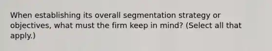 When establishing its overall segmentation strategy or objectives, what must the firm keep in mind? (Select all that apply.)