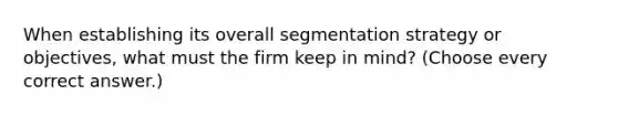 When establishing its overall segmentation strategy or objectives, what must the firm keep in mind? (Choose every correct answer.)