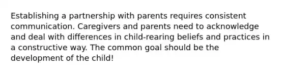 Establishing a partnership with parents requires consistent communication. Caregivers and parents need to acknowledge and deal with differences in child-rearing beliefs and practices in a constructive way. The common goal should be the development of the child!