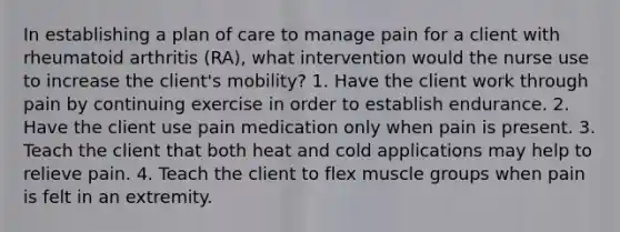 In establishing a plan of care to manage pain for a client with rheumatoid arthritis (RA), what intervention would the nurse use to increase the client's mobility? 1. Have the client work through pain by continuing exercise in order to establish endurance. 2. Have the client use pain medication only when pain is present. 3. Teach the client that both heat and cold applications may help to relieve pain. 4. Teach the client to flex muscle groups when pain is felt in an extremity.