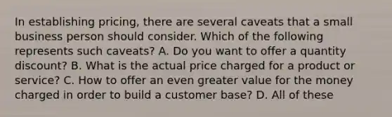 In establishing pricing, there are several caveats that a small business person should consider. Which of the following represents such caveats? A. Do you want to offer a quantity discount? B. What is the actual price charged for a product or service? C. How to offer an even greater value for the money charged in order to build a customer base? D. All of these