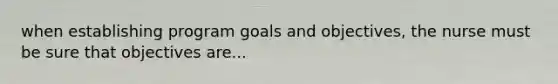 when establishing program goals and objectives, the nurse must be sure that objectives are...