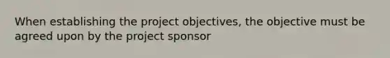 When establishing the project objectives, the objective must be agreed upon by the project sponsor