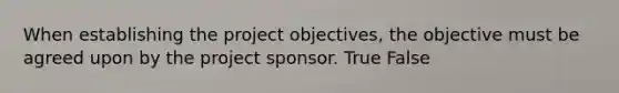 When establishing the project objectives, the objective must be agreed upon by the project sponsor. True False