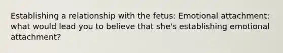 Establishing a relationship with the fetus: Emotional attachment: what would lead you to believe that she's establishing emotional attachment?