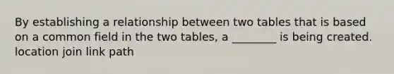 By establishing a relationship between two tables that is based on a common field in the two tables, a ________ is being created. location join link path