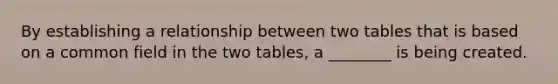 By establishing a relationship between two tables that is based on a common field in the two tables, a ________ is being created.