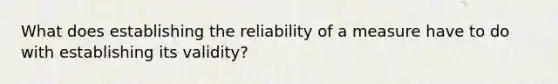 What does establishing the reliability of a measure have to do with establishing its validity?