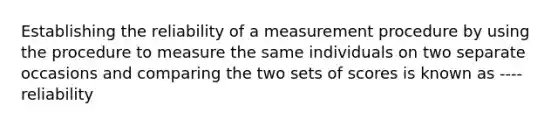 Establishing the reliability of a measurement procedure by using the procedure to measure the same individuals on two separate occasions and comparing the two sets of scores is known as ---- reliability