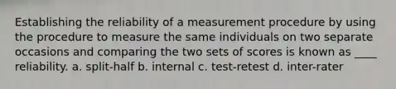 Establishing the reliability of a measurement procedure by using the procedure to measure the same individuals on two separate occasions and comparing the two sets of scores is known as ____ reliability. a. split-half b. internal c. test-retest d. inter-rater