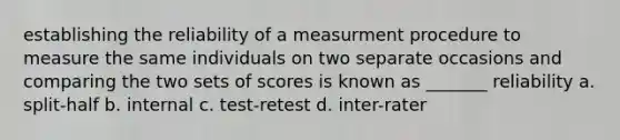 establishing the reliability of a measurment procedure to measure the same individuals on two separate occasions and comparing the two sets of scores is known as _______ reliability a. split-half b. internal c. test-retest d. inter-rater