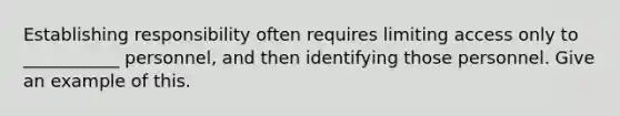 Establishing responsibility often requires limiting access only to ___________ personnel, and then identifying those personnel. Give an example of this.