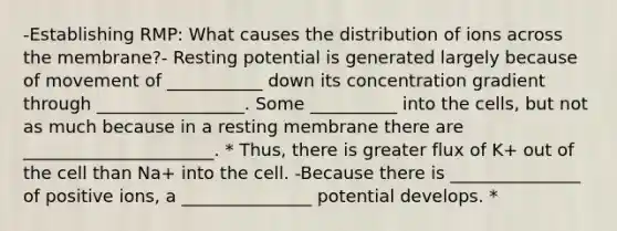 -Establishing RMP: What causes the distribution of ions across the membrane?- Resting potential is generated largely because of movement of ___________ down its concentration gradient through _________________. Some __________ into the cells, but not as much because in a resting membrane there are ______________________. * Thus, there is greater flux of K+ out of the cell than Na+ into the cell. -Because there is _______________ of positive ions, a _______________ potential develops. *