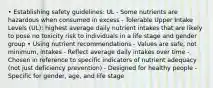 • Establishing safety guidelines: UL - Some nutrients are hazardous when consumed in excess - Tolerable Upper Intake Levels (UL): highest average daily nutrient intakes that are likely to pose no toxicity risk to individuals in a life stage and gender group • Using nutrient recommendations - Values are safe, not minimum, intakes - Reflect average daily intakes over time - Chosen in reference to specific indicators of nutrient adequacy (not just deficiency prevention) - Designed for healthy people - Specific for gender, age, and life stage