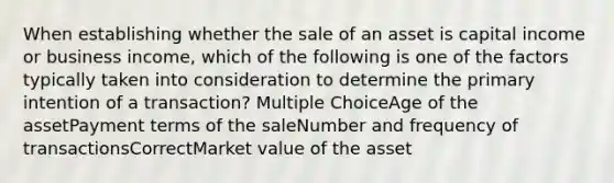 When establishing whether the sale of an asset is capital income or business income, which of the following is one of the factors typically taken into consideration to determine the primary intention of a transaction? Multiple ChoiceAge of the assetPayment terms of the saleNumber and frequency of transactionsCorrectMarket value of the asset