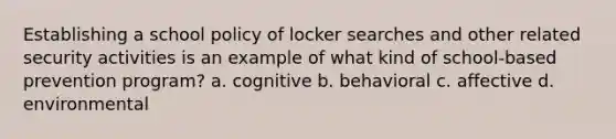 Establishing a school policy of locker searches and other related security activities is an example of what kind of school-based prevention program? a. cognitive b. behavioral c. affective d. environmental