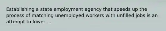 Establishing a state employment agency that speeds up the process of matching unemployed workers with unfilled jobs is an attempt to lower ...