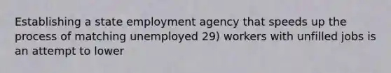 Establishing a state employment agency that speeds up the process of matching unemployed 29) workers with unfilled jobs is an attempt to lower