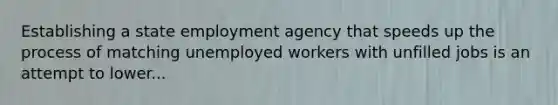 Establishing a state employment agency that speeds up the process of matching unemployed workers with unfilled jobs is an attempt to lower...