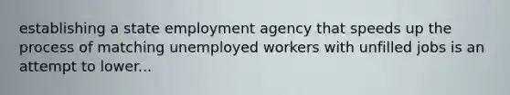 establishing a state employment agency that speeds up the process of matching unemployed workers with unfilled jobs is an attempt to lower...