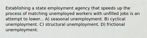 Establishing a state employment agency that speeds up the process of matching unemployed workers with unfilled jobs is an attempt to lower... A) seasonal unemployment. B) cyclical unemployment. C) structural unemployment. D) frictional unemployment.