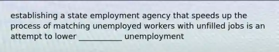 establishing a state employment agency that speeds up the process of matching unemployed workers with unfilled jobs is an attempt to lower ___________ unemployment