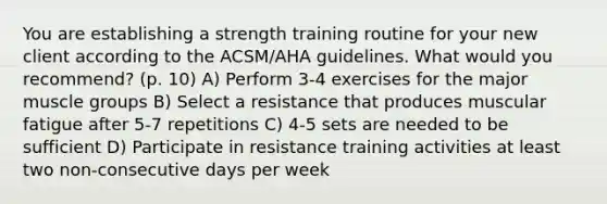 You are establishing a strength training routine for your new client according to the ACSM/AHA guidelines. What would you recommend? (p. 10) A) Perform 3-4 exercises for the major muscle groups B) Select a resistance that produces muscular fatigue after 5-7 repetitions C) 4-5 sets are needed to be sufficient D) Participate in resistance training activities at least two non-consecutive days per week