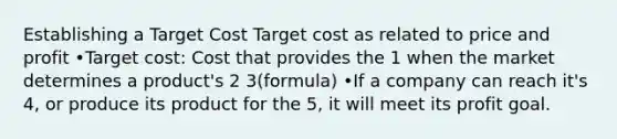 Establishing a Target Cost Target cost as related to price and profit •Target cost: Cost that provides the 1 when the market determines a product's 2 3(formula) •If a company can reach it's 4, or produce its product for the 5, it will meet its profit goal.