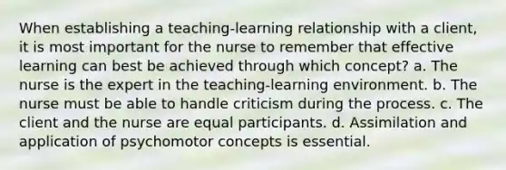 When establishing a teaching-learning relationship with a client, it is most important for the nurse to remember that effective learning can best be achieved through which concept? a. The nurse is the expert in the teaching-learning environment. b. The nurse must be able to handle criticism during the process. c. The client and the nurse are equal participants. d. Assimilation and application of psychomotor concepts is essential.