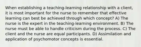 When establishing a teaching-learning relationship with a client, it is most important for the nurse to remember that effective learning can best be achieved through which concept? A) The nurse is the expert in the teaching-learning environment. B) The nurse must be able to handle criticism during the process. C) The client and the nurse are equal participants. D) Assimilation and application of psychomotor concepts is essential.