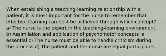 When establishing a teaching-learning relationship with a patient, it is most important for the nurse to remember that effective learning can best be achieved through which concept? a) The nurse is the expert in the teaching-learning environment b) Assimilation and application of psychomotor concepts is essential c) The nurse must be able to handle criticism during the process d) The patient and the nurse are equal participants