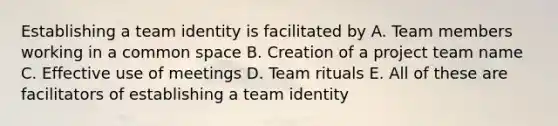 Establishing a team identity is facilitated by A. Team members working in a common space B. Creation of a project team name C. Effective use of meetings D. Team rituals E. All of these are facilitators of establishing a team identity