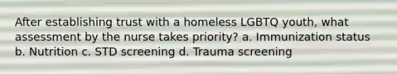 After establishing trust with a homeless LGBTQ youth, what assessment by the nurse takes priority? a. Immunization status b. Nutrition c. STD screening d. Trauma screening