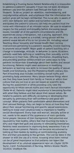 Establishing a Trusting Nurse-Patient Relationship It is impossible to address a patient's sexuality if trust has not been developed between you and the patient (see Through the Eyes of a Student). To do so, project an objective, nonthreatening, and nonjudgmental attitude, and emphasize that the information the patient gives will be kept confidential. The nurse who is aware of one's own behavior and verbal and nonverbal cues and anticipates the patient's concerns can help the patient trust the nurse with information of an intimate nature. Be sure to establish respect for the patient and empathy before discussing sexual issues. Consider all of the patient's circumstances and life experiences using a therapeutic, not a pitying, approach. Only when you are accepted as a trusted, caring person will the patient reveal details of his or her private life, including sexual Teaching About Sexuality and Sexual Health Most nursing interventions pertaining to a patient's sexuality involve teaching to promote sexual health. Major goals of patient teaching are a change in knowledge, attitude, or behavior. In some situations, patients need help defining or redefining their sexuality and its importance to their lives. Offering information, dispelling fears, and providing positive reinforcement are some ways to help patients increase their knowledge about their bodies and sexual functioning. Patients might need assistance in modifying behaviors or learning new skills to increase the quality of sexual health and functioning. See the Promoting Health Literacy box. Part of teaching also includes correcting sexual myths and promoting body awareness. Many people believe things about sex that they have heard from family or friends or within their culture that are not true or are not based on scientific data. During the assessment or while providing care, take the opportunity to refute sexual myths and teach factual information (Table 44-4). Patients might need assistance in becoming familiar with what they believe and feel about their sexual selves. Be helpful to patients with difficulty accepting or developing their sexuality by promoting their self-confidence and good self-concept. When patients feel comfortable about themselves and their sensual feelings, they can begin to focus on how they feel about their sexual functioning and specific sexual expressions. Getting to know one's physical body is important to healthy sexual development. Every man and woman, sexually active or not, needs to be aware of the appearance of one's genitalia. Some people, because of their background, feel ashamed and repulsed by their bodies; others feel that touching the body is dirty and might feel guilt and anxiety in stimulating themselves. Patients need assistance in improving body awareness if any of these issues are present. Patients can become accustomed to looking at their bodies by looking at nonthreatening anatomy first and then proceeding to the genitals. This can be done in the shower or with the use of a mirror. Knowing what looks normal can be of great importance so that patients can report the development of an unusual appearance later on. (Taylor 1679) Taylor, Carol. Fundamentals of Nursing. Wolters Kluwer Health, 10/2014. VitalBook file.