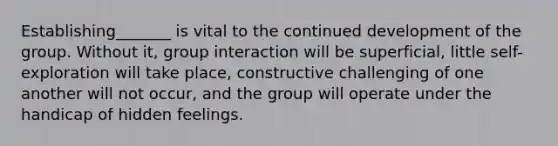 Establishing_______ is vital to the continued development of the group. Without it, group interaction will be superficial, little self-exploration will take place, constructive challenging of one another will not occur, and the group will operate under the handicap of hidden feelings.