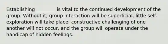 Establishing ________ is vital to the continued development of the group. Without it, group interaction will be superficial, little self-exploration will take place, constructive challenging of one another will not occur, and the group will operate under the handicap of hidden feelings.