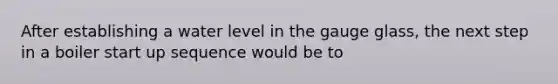 After establishing a water level in the gauge glass, the next step in a boiler start up sequence would be to