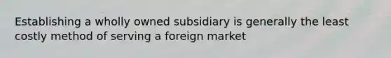 Establishing a wholly owned subsidiary is generally the least costly method of serving a foreign market